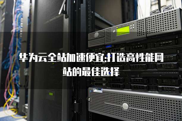 华为云全站加速便宜:打造高性能网站的最佳选择