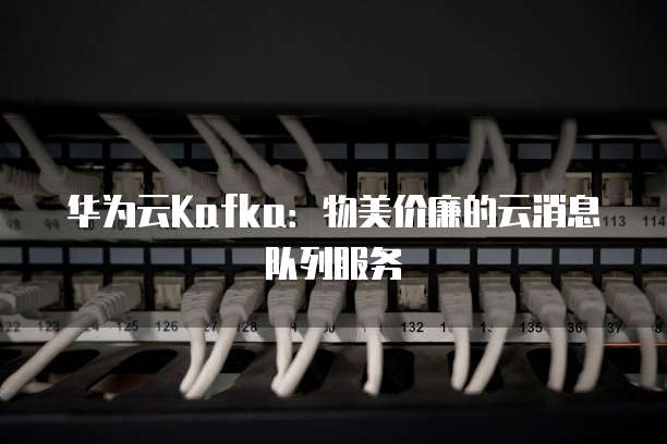 华为云Kafka:物美价廉的云消息队列服务