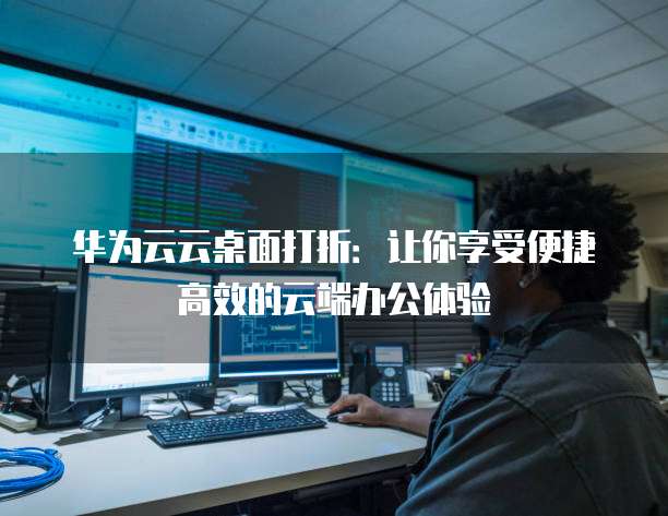 华为云云桌面打折：让你享受便捷高效的云端办公体验