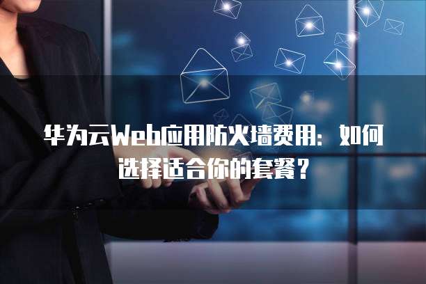华为云Web应用防火墙费用:如何选择适合你的套餐?