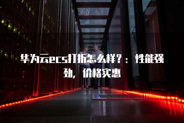 华为云ecs打折怎么样?:性能强劲,价格实惠