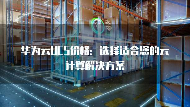 华为云UCS价格:选择适合您的云计算解决方案