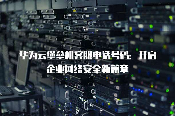 华为云堡垒机客服电话号码：开启企业网络安全新篇章