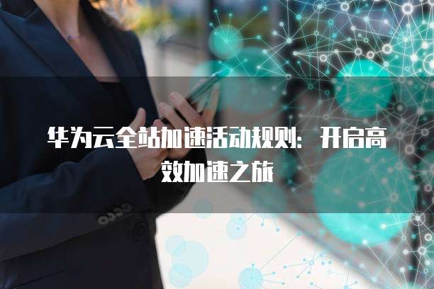 华为云全站加速活动规则:开启高效加速之旅
