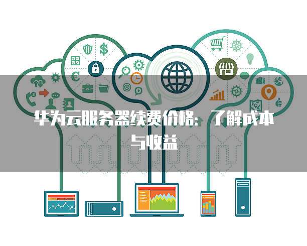 华为云服务器续费价格:了解成本与收益