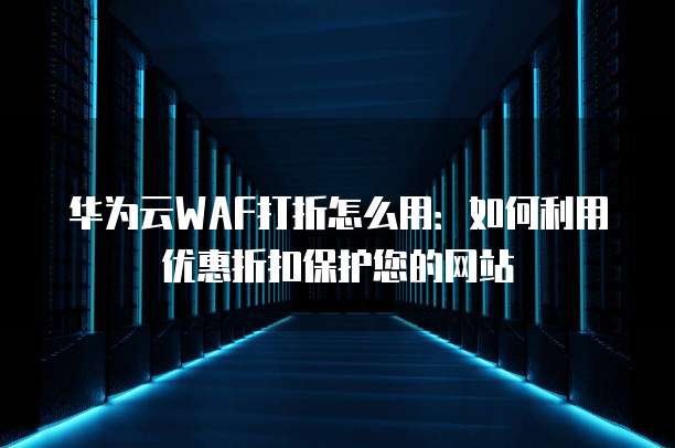 华为云WAF打折怎么用:如何利用优惠折扣保护您的网站
