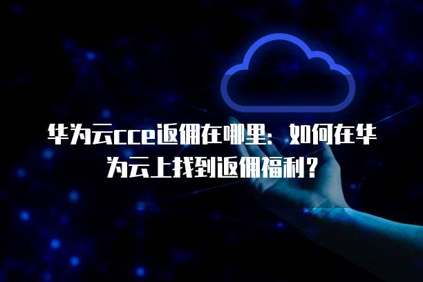 华为云cce返佣在哪里:如何在华为云上找到返佣福利?