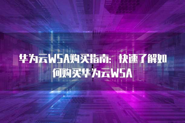 华为云WSA购买指南:快速了解如何购买华为云WSA