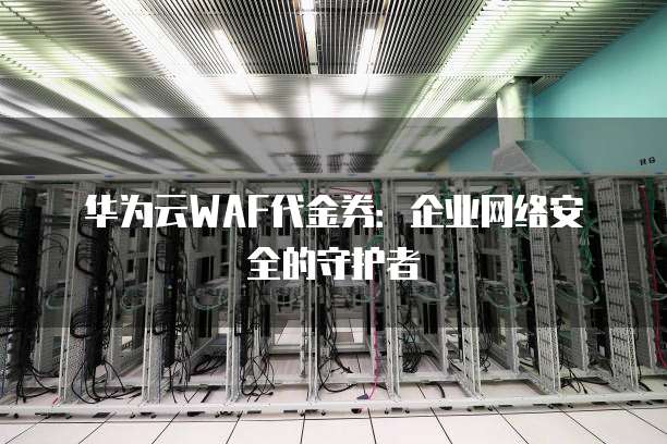 华为云WAF代金券:企业网络安全的守护者