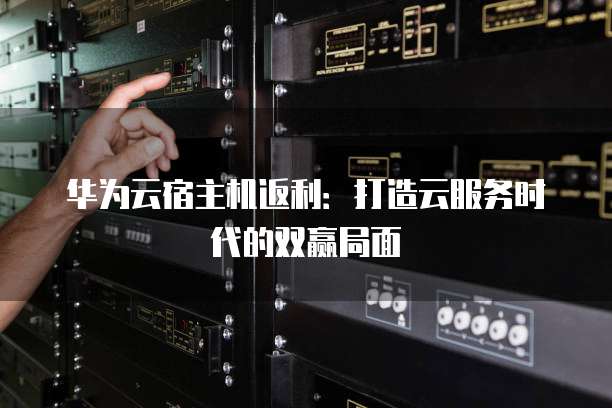 华为云宿主机返利:打造云服务时代的双赢局面