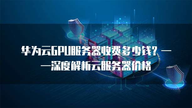 华为云GPU服务器收费多少钱?——深度解析云服务器价格