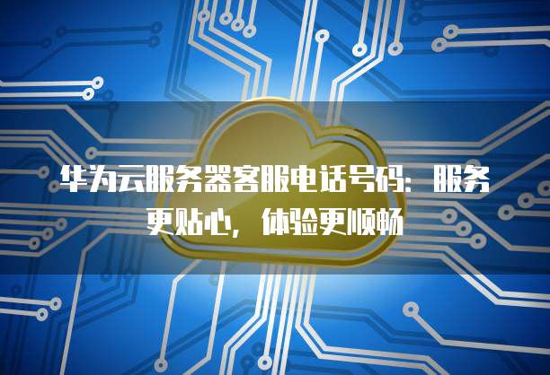 华为云服务器客服电话号码:服务更贴心,体验更顺畅