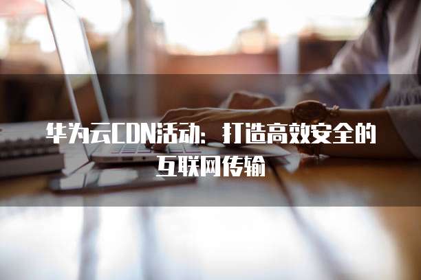 华为云CDN活动：打造高效安全的互联网传输