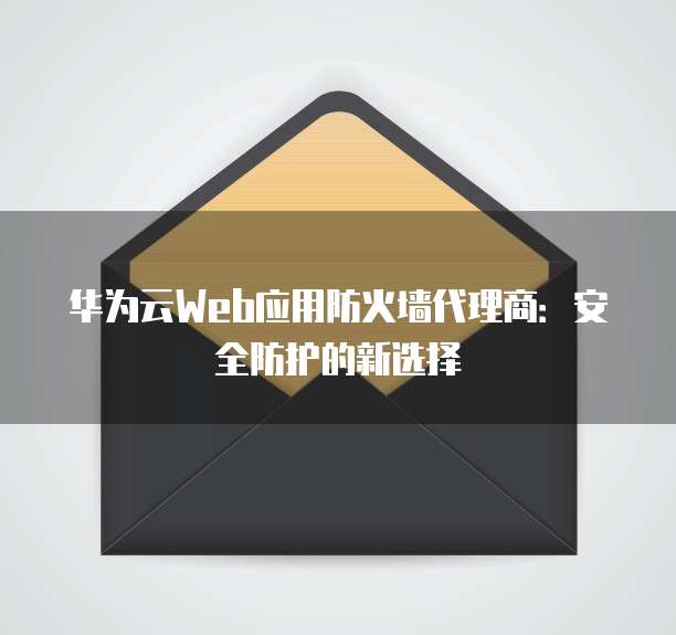华为云Web应用防火墙代理商:安全防护的新选择
