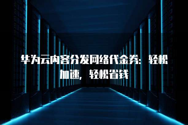 华为云内容分发网络代金券:轻松加速,轻松省钱