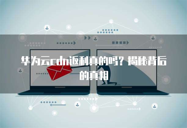 华为云cdn返利真的吗?揭秘背后的真相