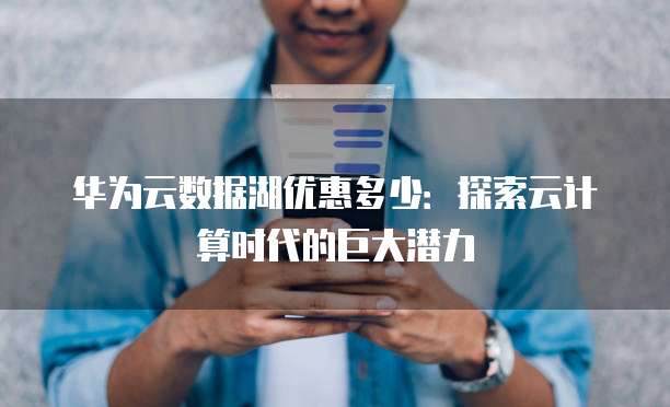华为云数据湖优惠多少:探索云计算时代的巨大潜力