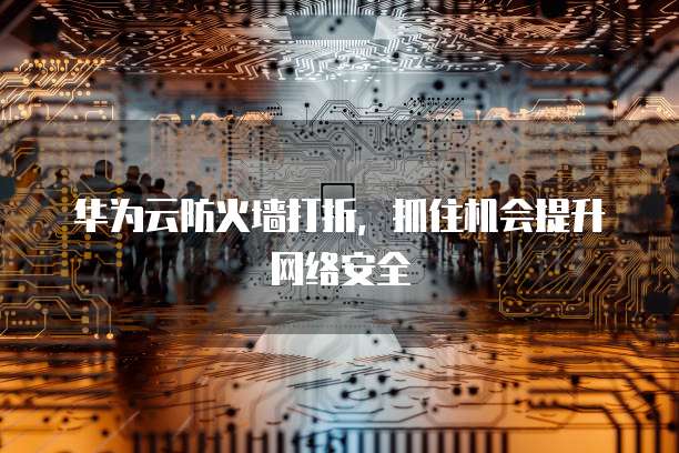 华为云防火墙打折,抓住机会提升网络安全
