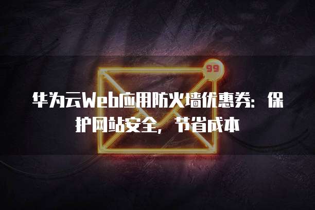 华为云Web应用防火墙优惠券：保护网站安全，节省成本