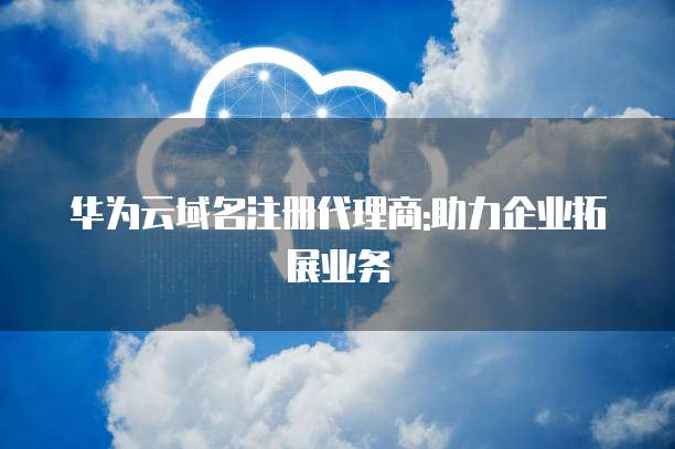 华为云域名注册代理商:助力企业拓展业务