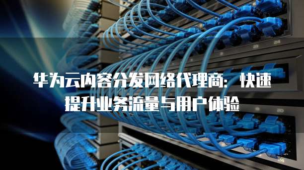 华为云内容分发网络代理商:快速提升业务流量与用户体验