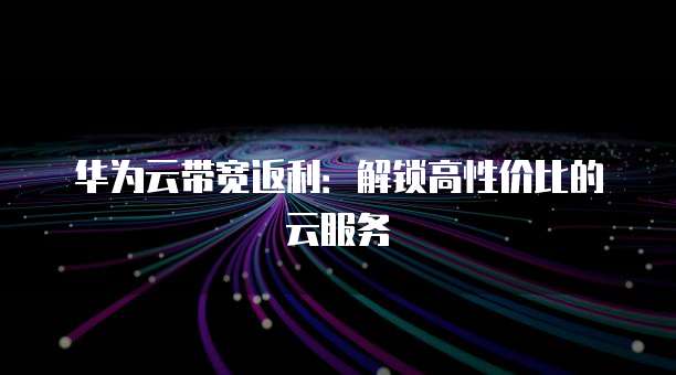 华为云带宽返利:解锁高性价比的云服务