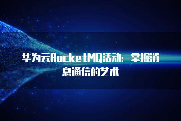 华为云RocketMQ活动:掌握消息通信的艺术