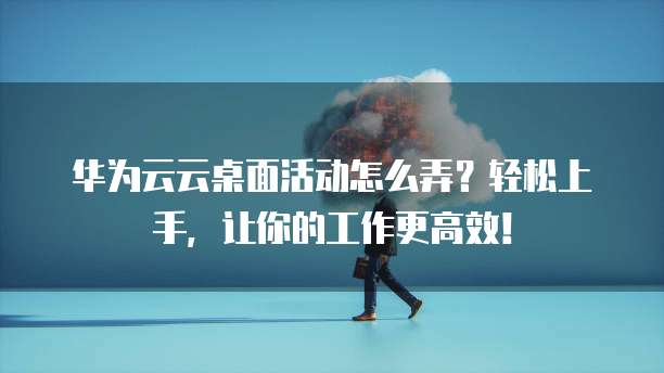 华为云云桌面活动怎么弄?轻松上手,让你的工作更高效!