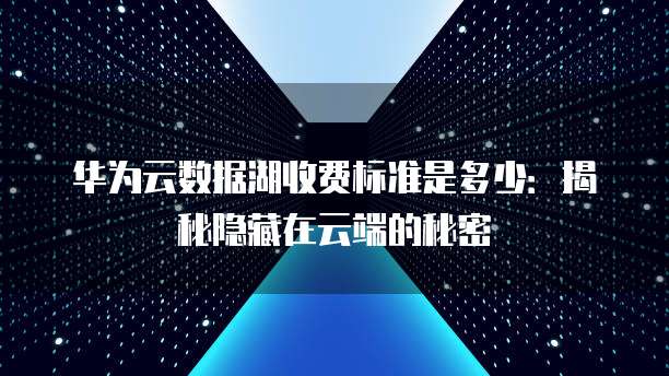 华为云数据湖收费标准是多少:揭秘隐藏在云端的秘密
