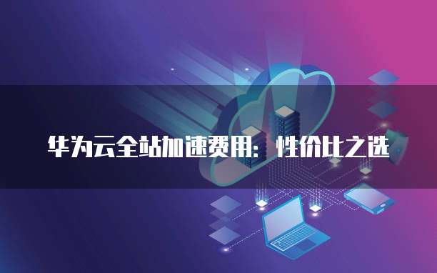 华为云全站加速费用:性价比之选