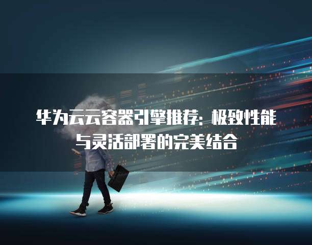 华为云云容器引擎推荐: 极致性能与灵活部署的完美结合