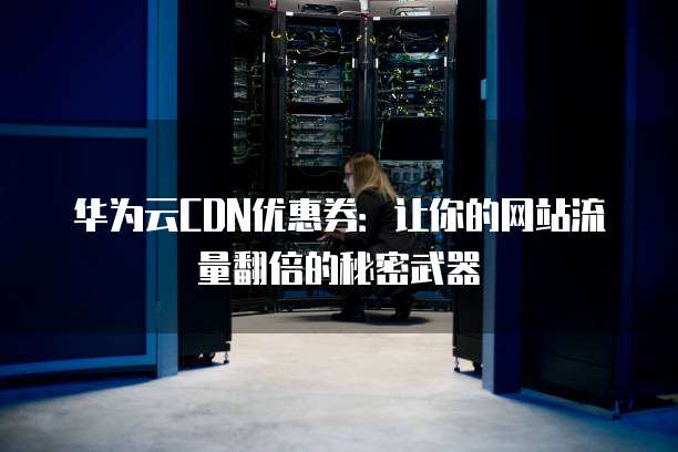 华为云CDN优惠券:让你的网站流量翻倍的秘密武器