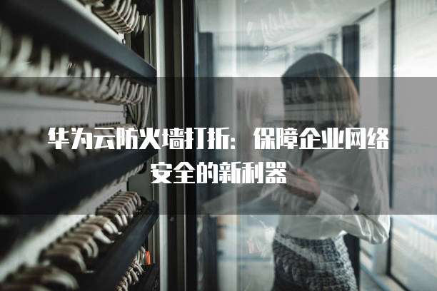 华为云防火墙打折:保障企业网络安全的新利器