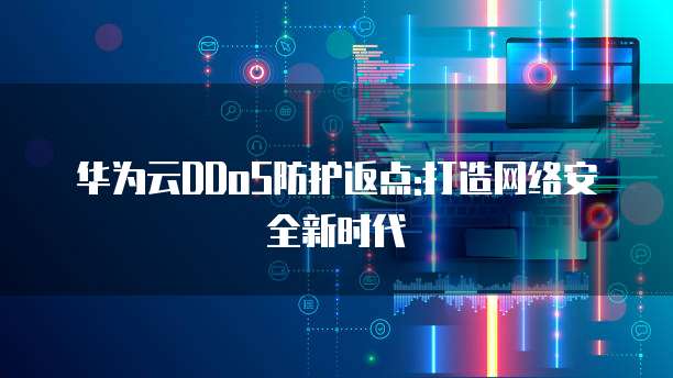 华为云DDoS防护返点:打造网络安全新时代