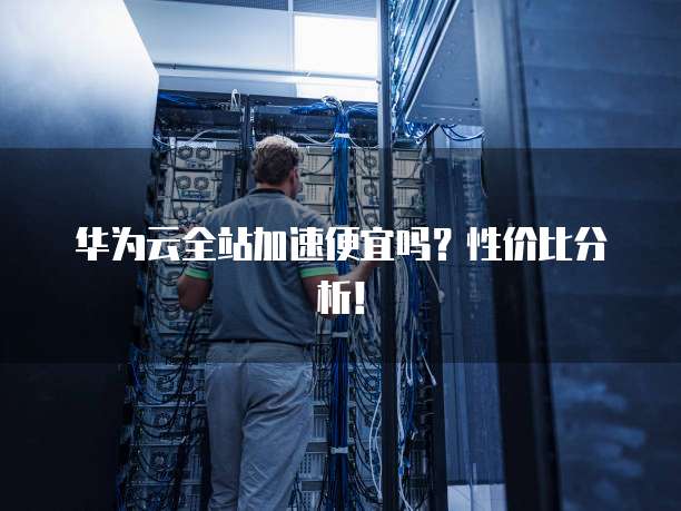 华为云全站加速便宜吗?性价比分析!