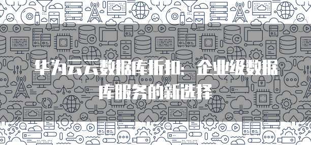 华为云云数据库折扣:企业级数据库服务的新选择