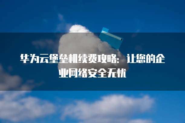 华为云堡垒机续费攻略：让您的企业网络安全无忧