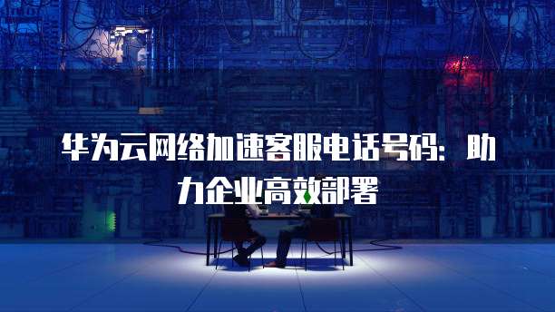 华为云网络加速客服电话号码:助力企业高效部署