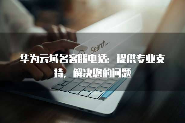 华为云域名客服电话:提供专业支持,解决您的问题