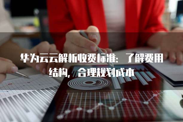 华为云云解析收费标准:了解费用结构,合理规划成本
