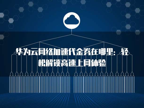 华为云网络加速代金券在哪里:轻松解锁高速上网体验