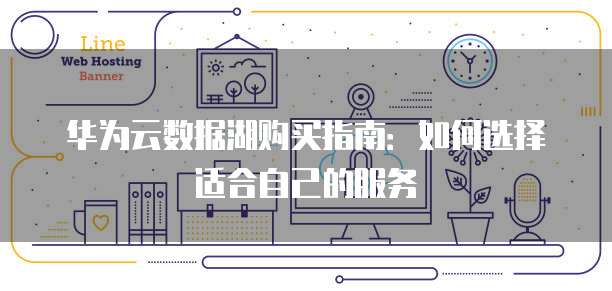 华为云数据湖购买指南:如何选择适合自己的服务
