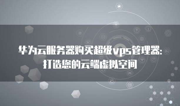 华为云服务器购买超级vps管理器:打造您的云端虚拟空间