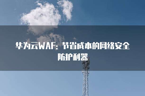 华为云WAF: 节省成本的网络安全防护利器
