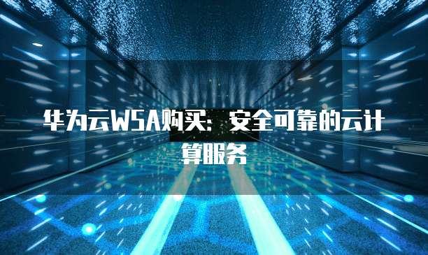 华为云WSA购买:安全可靠的云计算服务