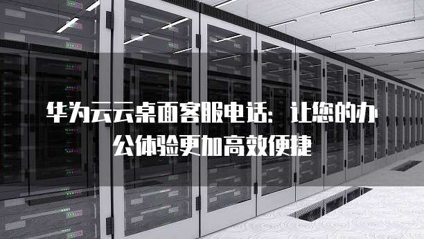 华为云云桌面客服电话:让您的办公体验更加高效便捷