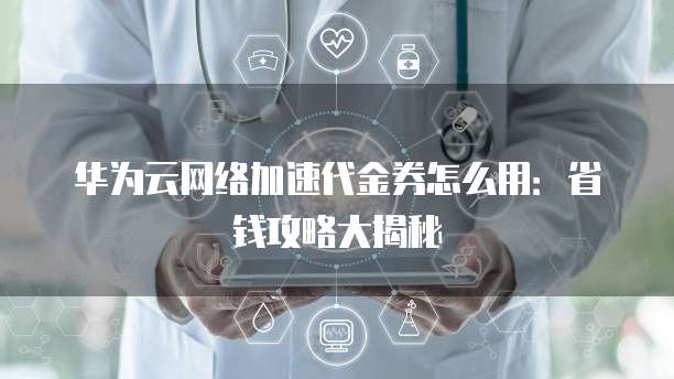 华为云网络加速代金券怎么用:省钱攻略大揭秘