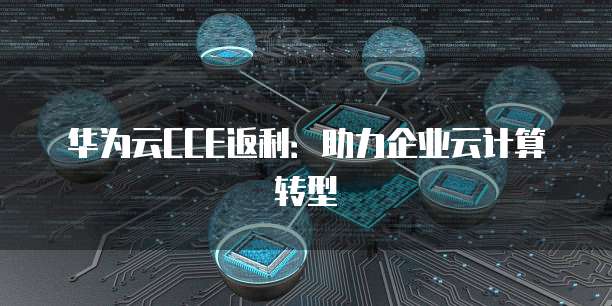 华为云CCE返利:助力企业云计算转型