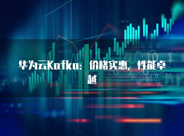 华为云Kafka:价格实惠,性能卓越