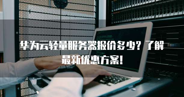 华为云轻量服务器报价多少?了解最新优惠方案!
